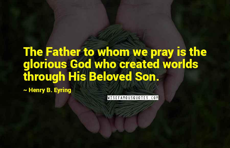 Henry B. Eyring Quotes: The Father to whom we pray is the glorious God who created worlds through His Beloved Son.