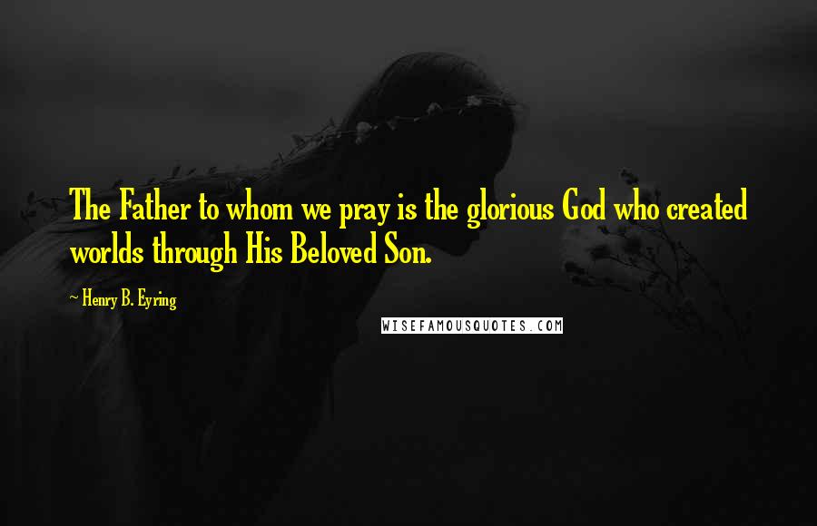 Henry B. Eyring Quotes: The Father to whom we pray is the glorious God who created worlds through His Beloved Son.