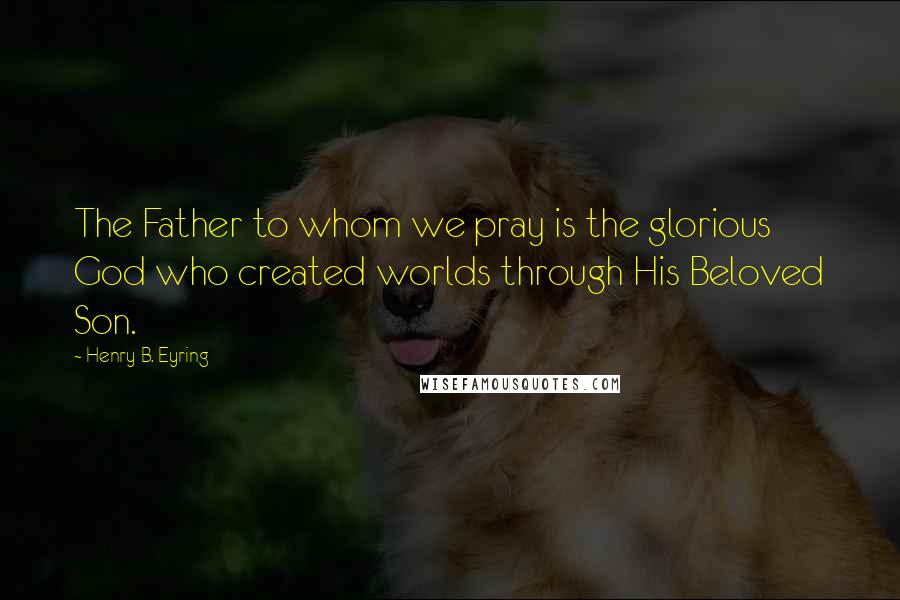 Henry B. Eyring Quotes: The Father to whom we pray is the glorious God who created worlds through His Beloved Son.