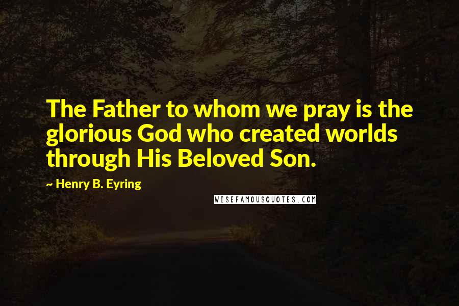 Henry B. Eyring Quotes: The Father to whom we pray is the glorious God who created worlds through His Beloved Son.