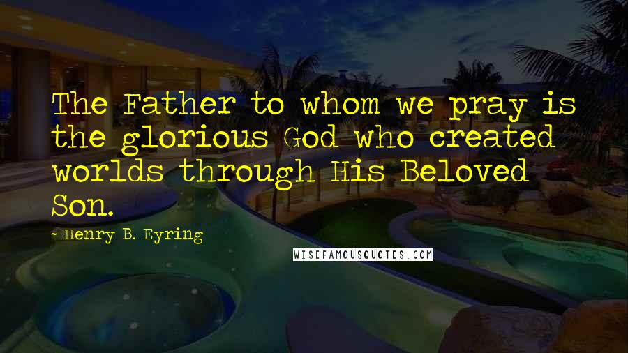 Henry B. Eyring Quotes: The Father to whom we pray is the glorious God who created worlds through His Beloved Son.