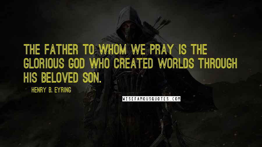 Henry B. Eyring Quotes: The Father to whom we pray is the glorious God who created worlds through His Beloved Son.