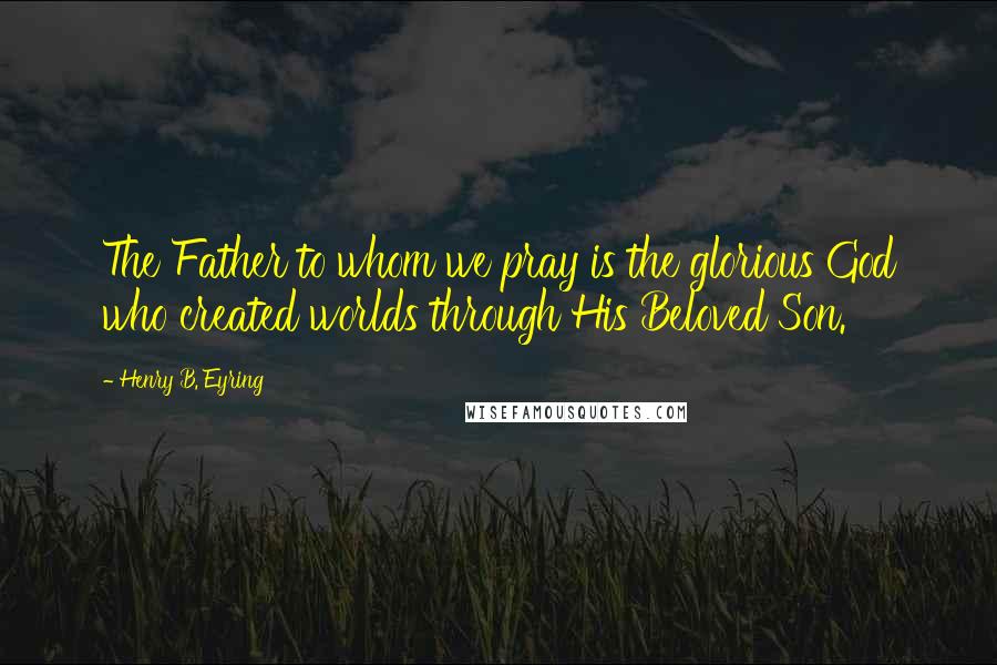 Henry B. Eyring Quotes: The Father to whom we pray is the glorious God who created worlds through His Beloved Son.