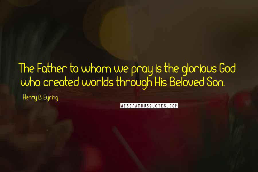Henry B. Eyring Quotes: The Father to whom we pray is the glorious God who created worlds through His Beloved Son.