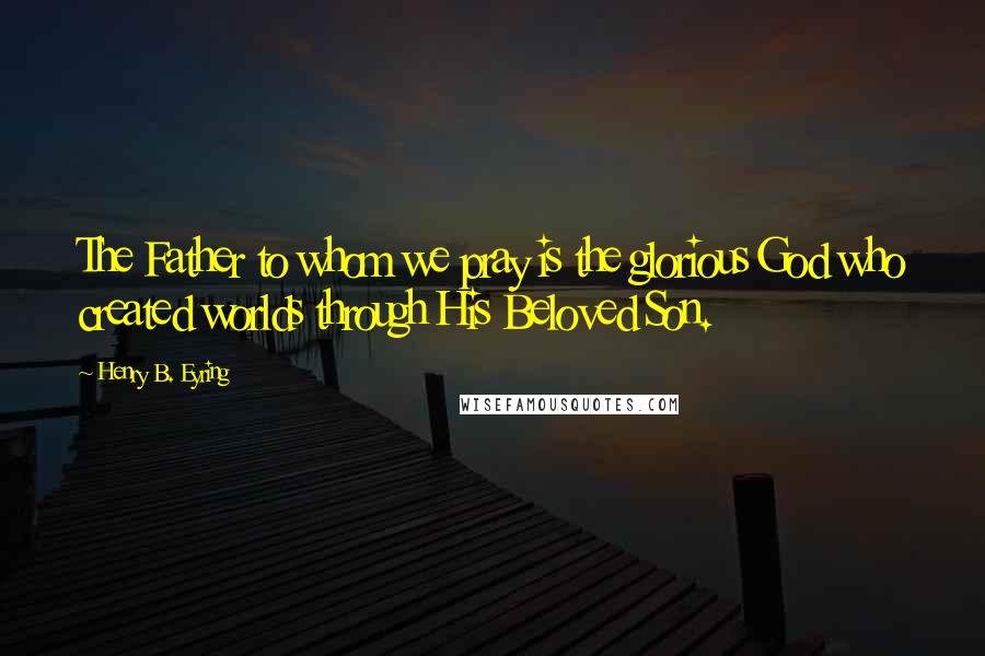 Henry B. Eyring Quotes: The Father to whom we pray is the glorious God who created worlds through His Beloved Son.