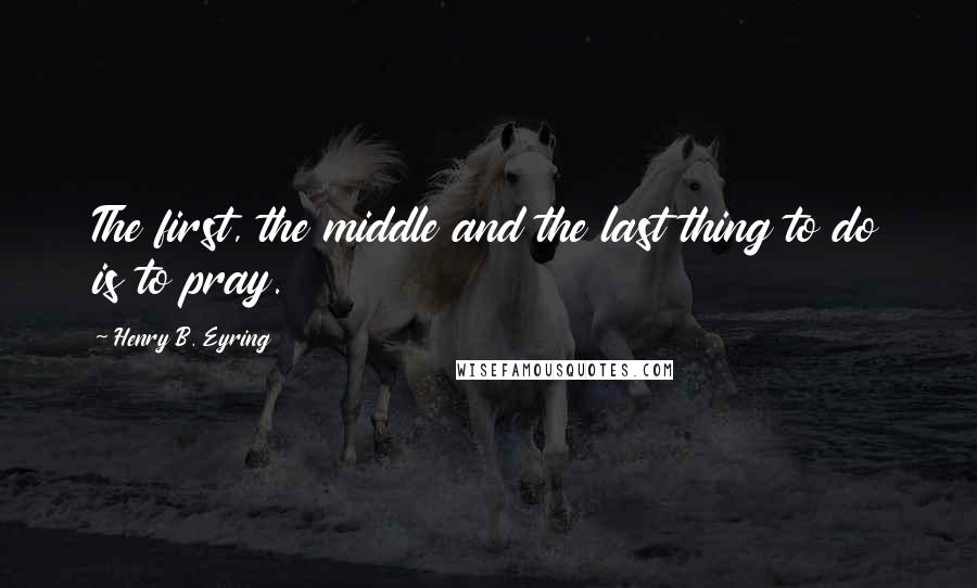 Henry B. Eyring Quotes: The first, the middle and the last thing to do is to pray.