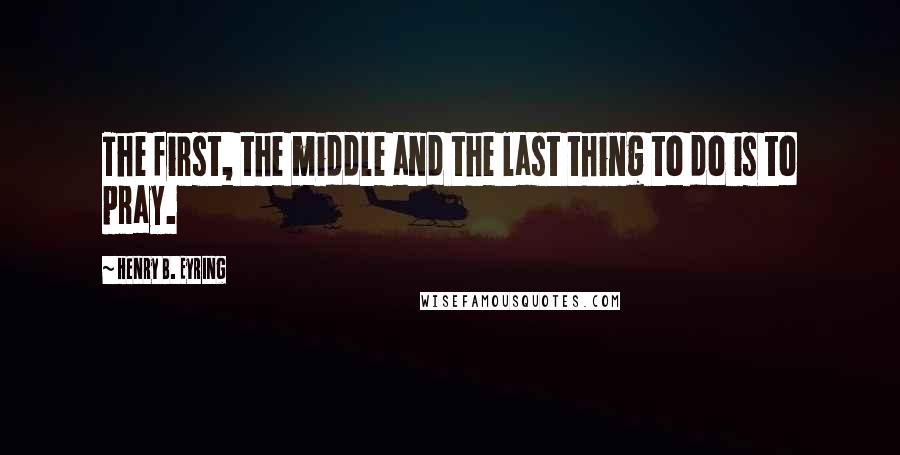 Henry B. Eyring Quotes: The first, the middle and the last thing to do is to pray.