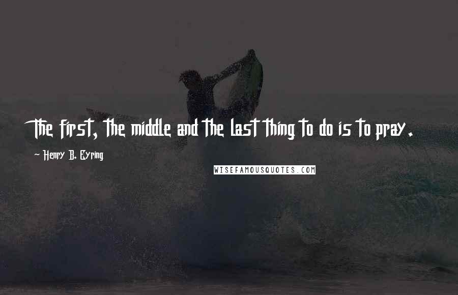 Henry B. Eyring Quotes: The first, the middle and the last thing to do is to pray.