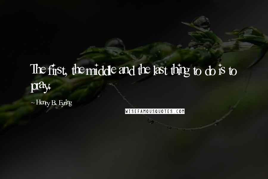 Henry B. Eyring Quotes: The first, the middle and the last thing to do is to pray.