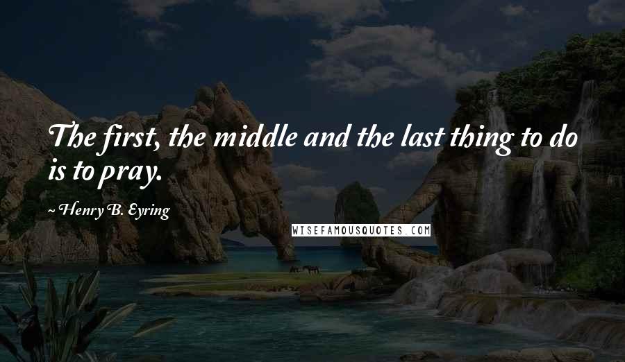 Henry B. Eyring Quotes: The first, the middle and the last thing to do is to pray.