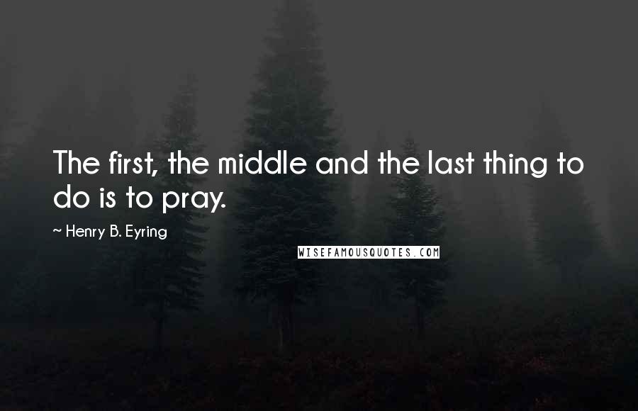 Henry B. Eyring Quotes: The first, the middle and the last thing to do is to pray.