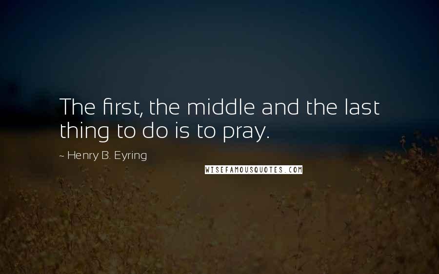 Henry B. Eyring Quotes: The first, the middle and the last thing to do is to pray.