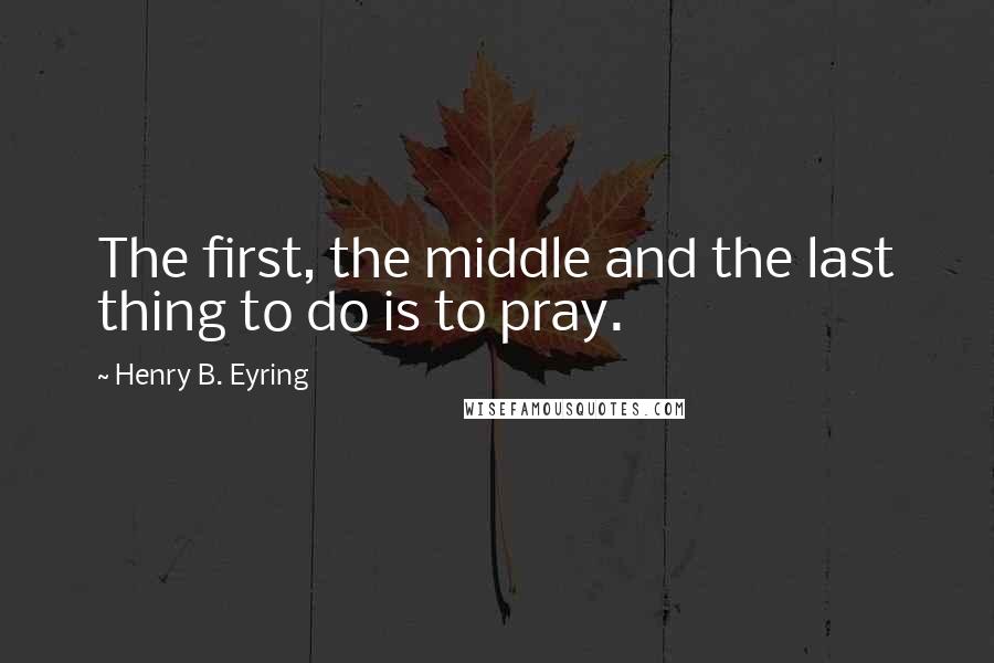 Henry B. Eyring Quotes: The first, the middle and the last thing to do is to pray.