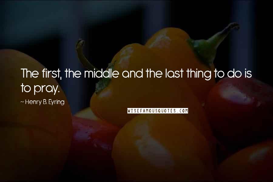 Henry B. Eyring Quotes: The first, the middle and the last thing to do is to pray.