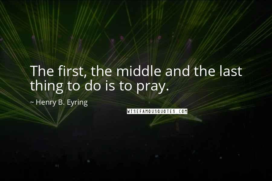 Henry B. Eyring Quotes: The first, the middle and the last thing to do is to pray.