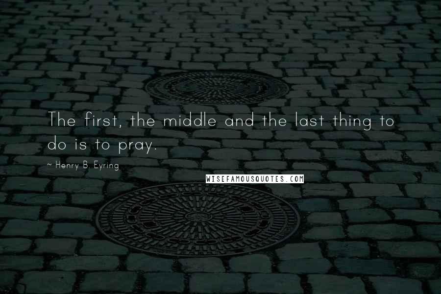 Henry B. Eyring Quotes: The first, the middle and the last thing to do is to pray.