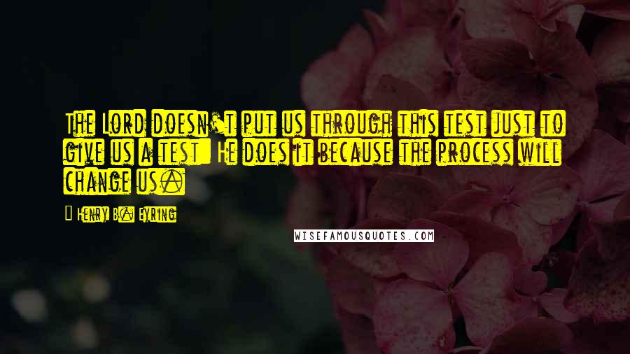 Henry B. Eyring Quotes: The Lord doesn't put us through this test just to give us a test: He does it because the process will change us.