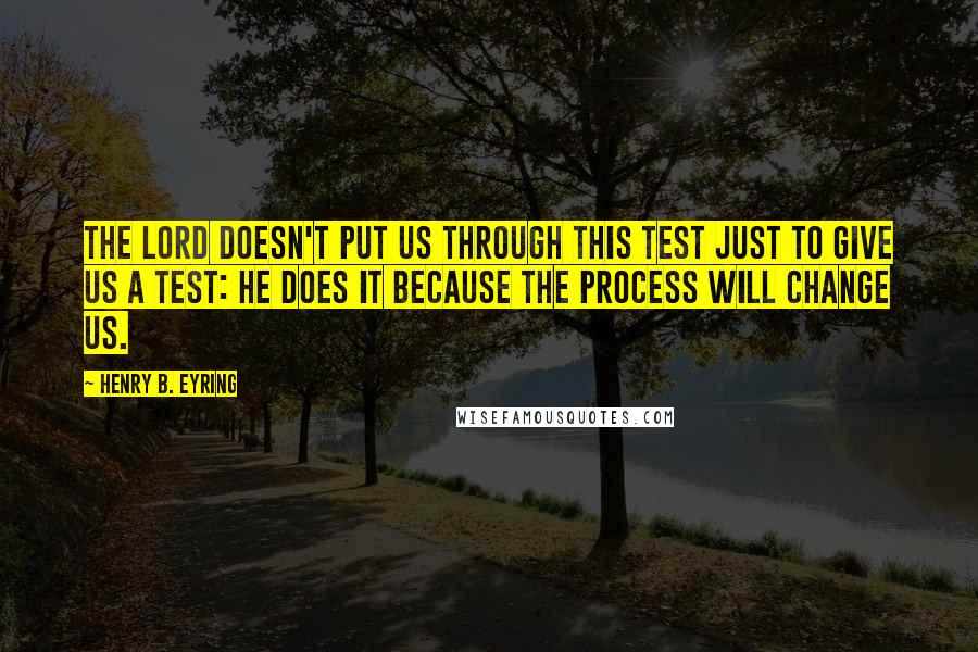 Henry B. Eyring Quotes: The Lord doesn't put us through this test just to give us a test: He does it because the process will change us.