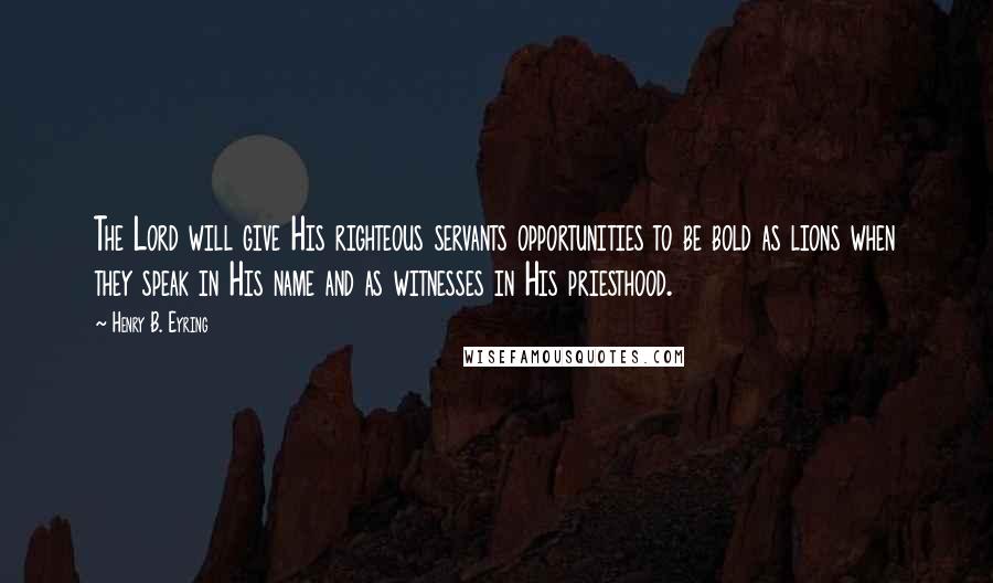 Henry B. Eyring Quotes: The Lord will give His righteous servants opportunities to be bold as lions when they speak in His name and as witnesses in His priesthood.