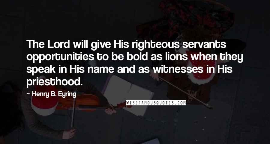 Henry B. Eyring Quotes: The Lord will give His righteous servants opportunities to be bold as lions when they speak in His name and as witnesses in His priesthood.