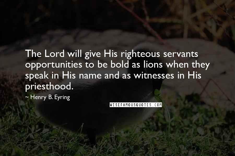 Henry B. Eyring Quotes: The Lord will give His righteous servants opportunities to be bold as lions when they speak in His name and as witnesses in His priesthood.