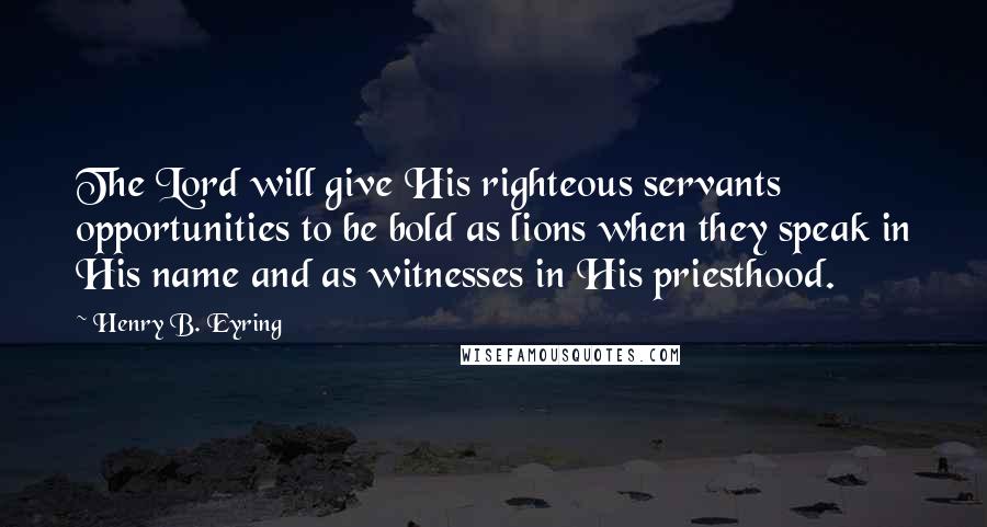 Henry B. Eyring Quotes: The Lord will give His righteous servants opportunities to be bold as lions when they speak in His name and as witnesses in His priesthood.