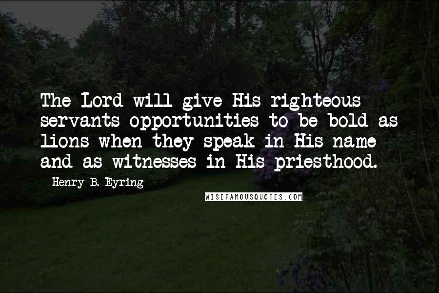 Henry B. Eyring Quotes: The Lord will give His righteous servants opportunities to be bold as lions when they speak in His name and as witnesses in His priesthood.