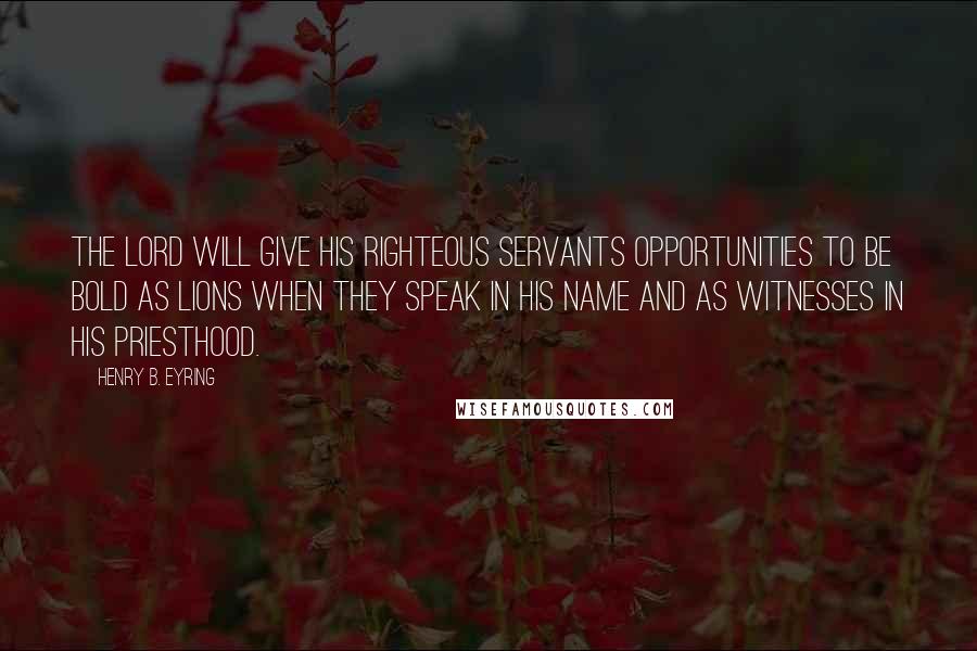 Henry B. Eyring Quotes: The Lord will give His righteous servants opportunities to be bold as lions when they speak in His name and as witnesses in His priesthood.