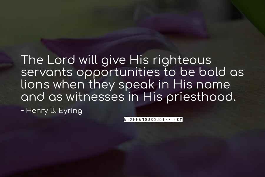 Henry B. Eyring Quotes: The Lord will give His righteous servants opportunities to be bold as lions when they speak in His name and as witnesses in His priesthood.