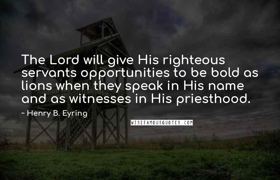 Henry B. Eyring Quotes: The Lord will give His righteous servants opportunities to be bold as lions when they speak in His name and as witnesses in His priesthood.