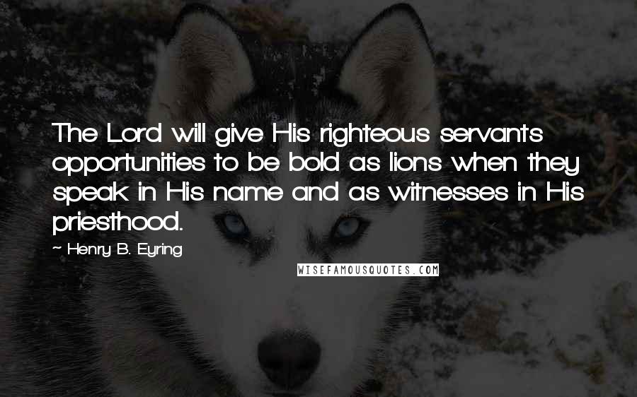 Henry B. Eyring Quotes: The Lord will give His righteous servants opportunities to be bold as lions when they speak in His name and as witnesses in His priesthood.