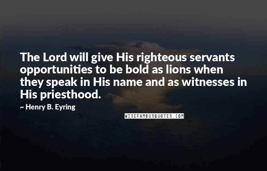 Henry B. Eyring Quotes: The Lord will give His righteous servants opportunities to be bold as lions when they speak in His name and as witnesses in His priesthood.