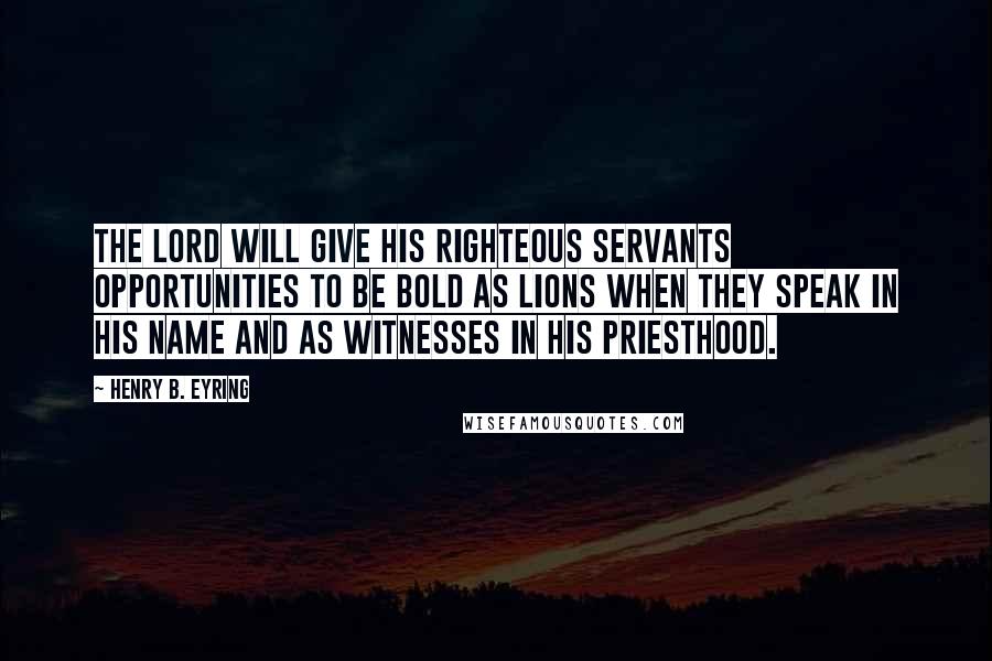 Henry B. Eyring Quotes: The Lord will give His righteous servants opportunities to be bold as lions when they speak in His name and as witnesses in His priesthood.