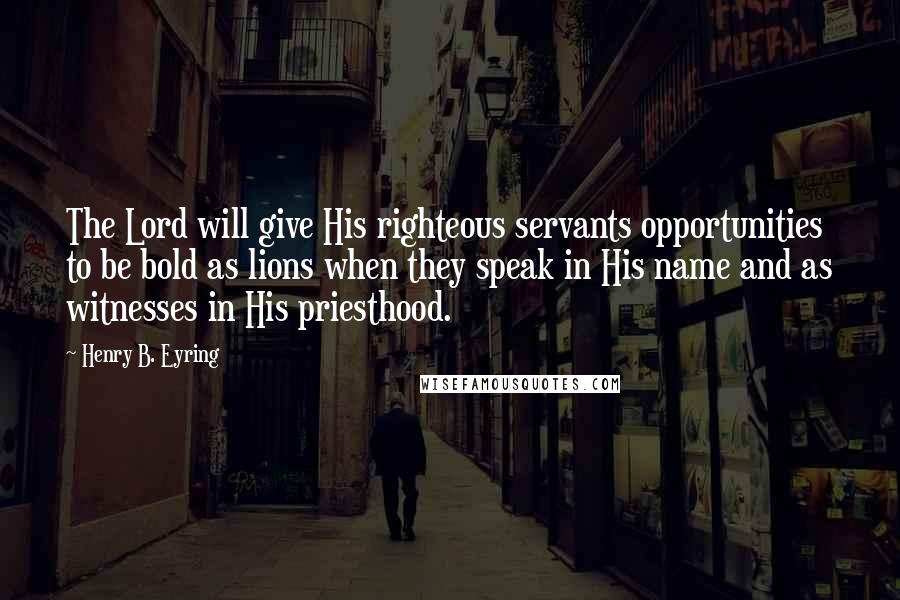 Henry B. Eyring Quotes: The Lord will give His righteous servants opportunities to be bold as lions when they speak in His name and as witnesses in His priesthood.