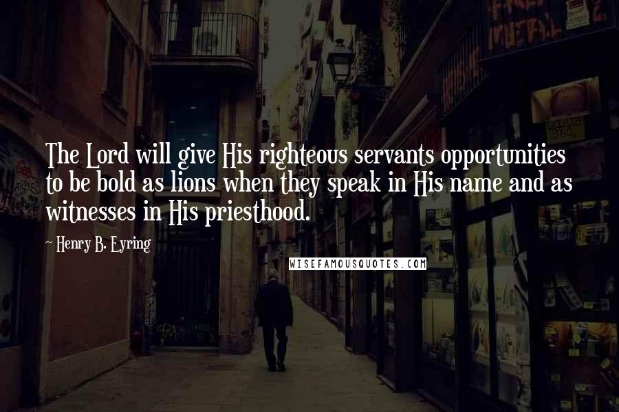 Henry B. Eyring Quotes: The Lord will give His righteous servants opportunities to be bold as lions when they speak in His name and as witnesses in His priesthood.