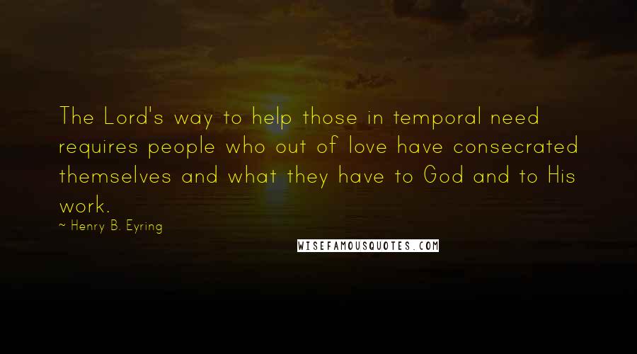 Henry B. Eyring Quotes: The Lord's way to help those in temporal need requires people who out of love have consecrated themselves and what they have to God and to His work.