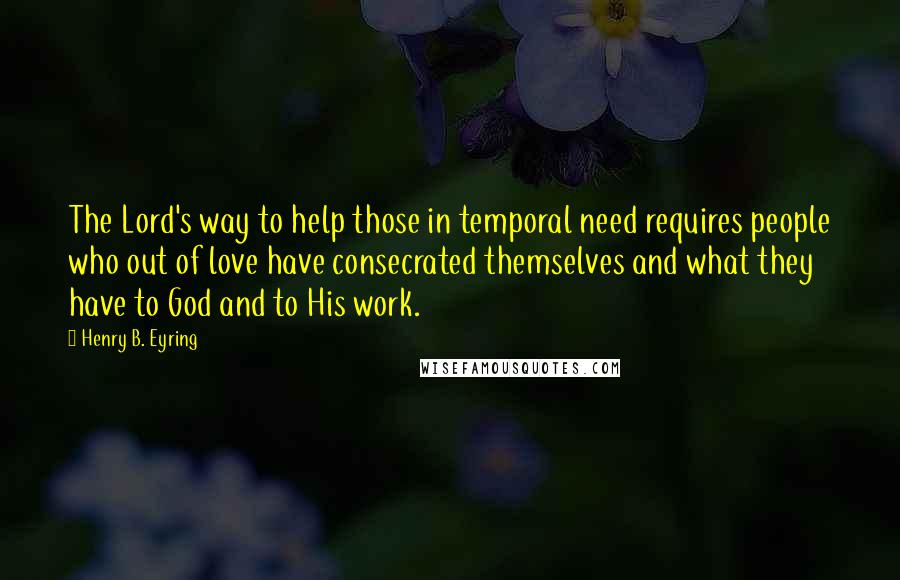 Henry B. Eyring Quotes: The Lord's way to help those in temporal need requires people who out of love have consecrated themselves and what they have to God and to His work.