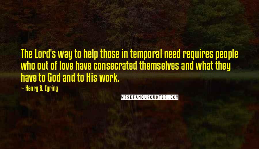 Henry B. Eyring Quotes: The Lord's way to help those in temporal need requires people who out of love have consecrated themselves and what they have to God and to His work.