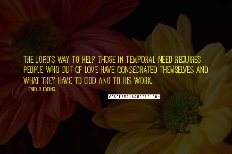 Henry B. Eyring Quotes: The Lord's way to help those in temporal need requires people who out of love have consecrated themselves and what they have to God and to His work.