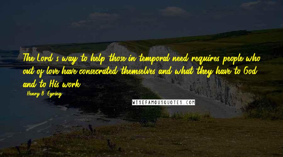 Henry B. Eyring Quotes: The Lord's way to help those in temporal need requires people who out of love have consecrated themselves and what they have to God and to His work.