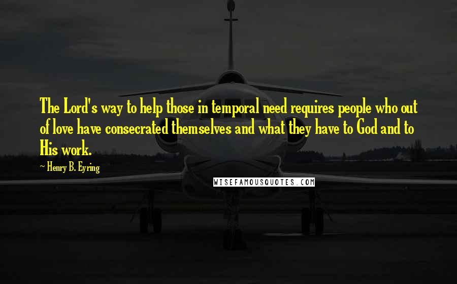 Henry B. Eyring Quotes: The Lord's way to help those in temporal need requires people who out of love have consecrated themselves and what they have to God and to His work.