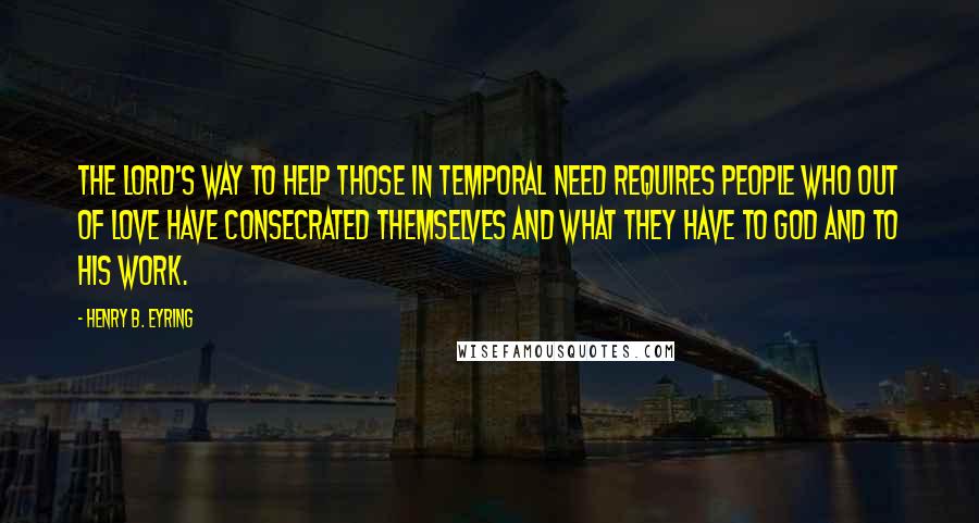 Henry B. Eyring Quotes: The Lord's way to help those in temporal need requires people who out of love have consecrated themselves and what they have to God and to His work.