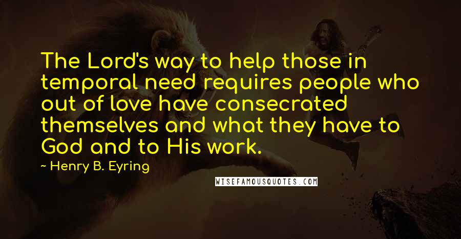 Henry B. Eyring Quotes: The Lord's way to help those in temporal need requires people who out of love have consecrated themselves and what they have to God and to His work.