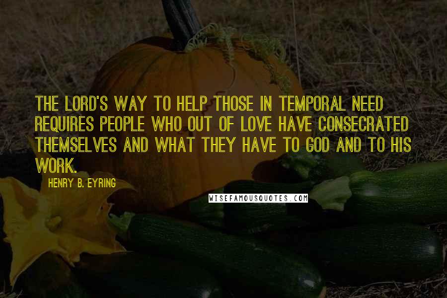 Henry B. Eyring Quotes: The Lord's way to help those in temporal need requires people who out of love have consecrated themselves and what they have to God and to His work.