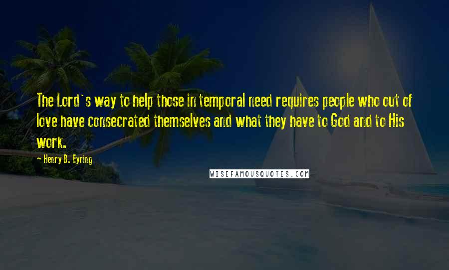 Henry B. Eyring Quotes: The Lord's way to help those in temporal need requires people who out of love have consecrated themselves and what they have to God and to His work.