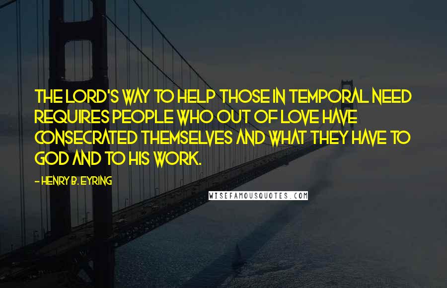 Henry B. Eyring Quotes: The Lord's way to help those in temporal need requires people who out of love have consecrated themselves and what they have to God and to His work.