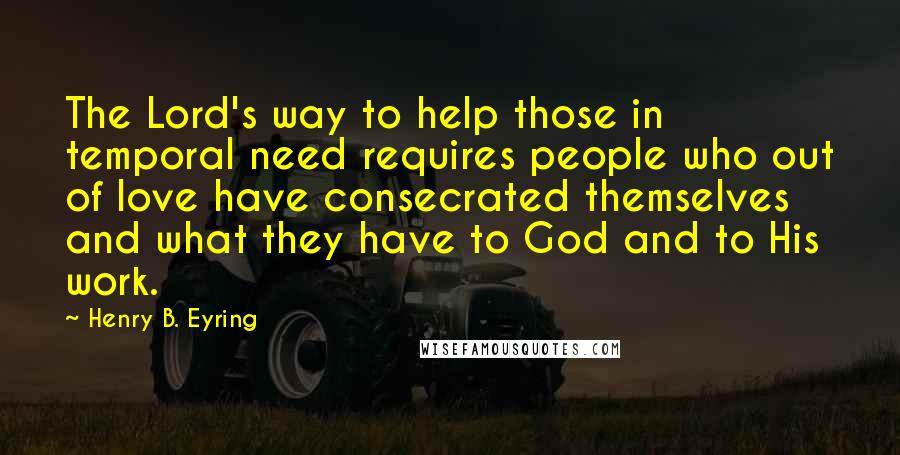 Henry B. Eyring Quotes: The Lord's way to help those in temporal need requires people who out of love have consecrated themselves and what they have to God and to His work.