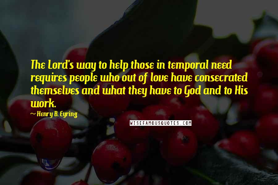 Henry B. Eyring Quotes: The Lord's way to help those in temporal need requires people who out of love have consecrated themselves and what they have to God and to His work.