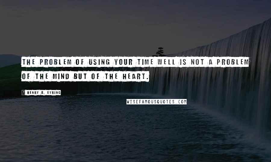 Henry B. Eyring Quotes: The problem of using your time well is not a problem of the mind but of the heart.