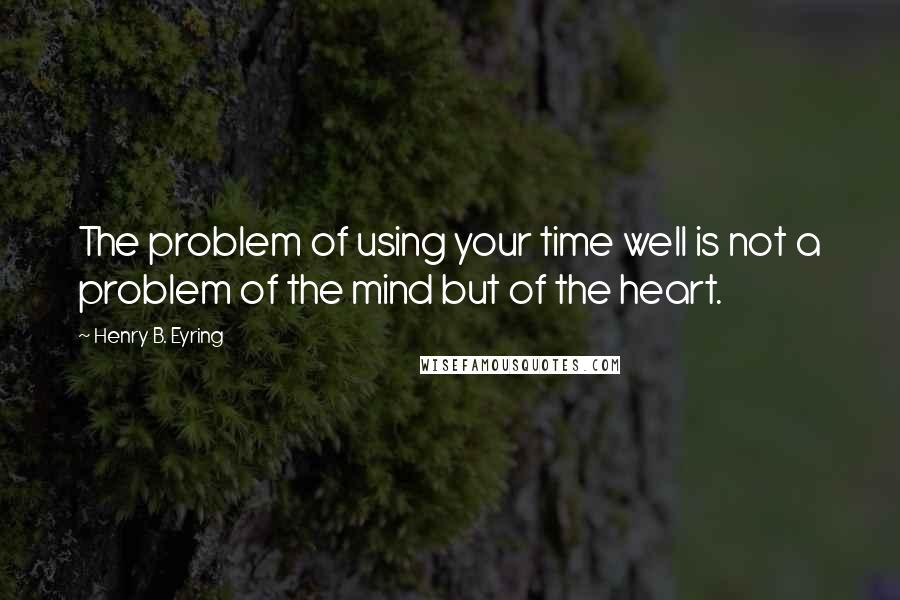 Henry B. Eyring Quotes: The problem of using your time well is not a problem of the mind but of the heart.